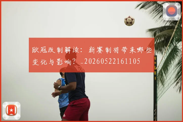 欧冠改制解读：新赛制将带来哪些变化与影响？_20260522161105