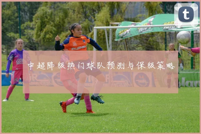 中超降级热门球队预测与保级策略
