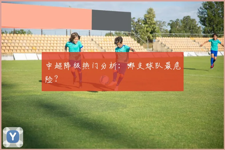 中超降级热门分析：哪支球队最危险？